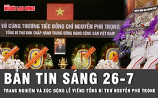 Bản tin sáng 26-7: Trang nghiêm và xúc động lễ viếng Tổng Bí thư Nguyễn Phú Trọng