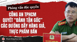 Phỏng vấn độc quyền: Công an TPHCM quyết “đánh tận gốc” các đường dây hàng giả, thực phẩm bẩn