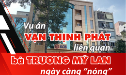 Vụ án Vạn Thịnh Phát liên quan bà Trương Mỹ Lan ngày càng “nóng”