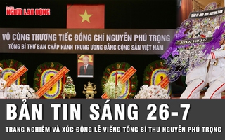 Bản tin sáng 26-7: Trang nghiêm và xúc động lễ viếng Tổng Bí thư Nguyễn Phú Trọng