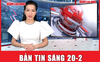 Bản tin sáng 20-2: Khẩn trương nghiên cứu sáp nhập một số tỉnh